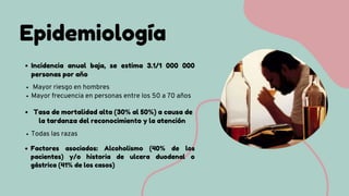 Epidemiología
Todas las razas
Incidencia anual baja, se estima 3.1/1 000 000
personas por año
Mayor riesgo en hombres
Mayor frecuencia en personas entre los 50 a 70 años
Factores asociados: Alcoholismo (40% de los
pacientes) y/o historia de ulcera duodenal o
gástrica (41% de los casos)
Tasa de mortalidad alta (30% al 50%) a causa de
la tardanza del reconocimiento y la atención
 