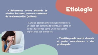 Etiología
- Clásicamente ocurre después de
vómitos forzosos, como en trastornos
de la alimentación (bulimia)
- Aunque ocasionalmente puede deberse a
un toser con extremada fuerza, así como en
otras situaciones como una obstrucción
importante por alimentos.
- También puede ocurrir durante
el parto, convulsiones o risa
prolongada.
 
