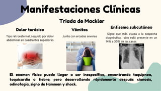 Manifestaciones Clínicas
Triada de Mackler
Tipo retroesternal, seguido por dolor
abdominal en cuadrantes superiores
Dolor torácico
Junto con arcadas severas
Vómitos
Signo que más ayuda a la sospecha
diagnóstica, sólo está presente en un
14% a 30% de los casos
Enfisema subcutáneo
El examen físico puede llegar a ser inespecífico, encontrando taquipnea,
taquicardia o fiebre; pero desarrollando rápidamente después cianosis,
odinofagia, signo de Hamman y shock.
 