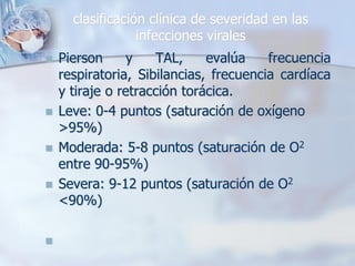 clasificación clínica de severidad en las
                  infecciones virales
   Pierson      y   TAL,     evalúa    frecuencia
    respiratoria, Sibilancias, frecuencia cardíaca
    y tiraje o retracción torácica.
   Leve: 0-4 puntos (saturación de oxígeno
    >95%)
   Moderada: 5-8 puntos (saturación de O2
    entre 90-95%)
   Severa: 9-12 puntos (saturación de O2
    <90%)


 