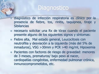 Diagnostico
   diagnóstico de infección respiratoria es clínico por la
    presencia de fiebre, tos, rinitis, taquipnea, tiraje y
    Sibilancias
   necesario solicitar una Rx de tórax cuando el paciente
    presente alguno de los siguientes signos y síntomas:
   Fiebre alta, Mal estado general, Leucocitosis con
    neutrofilia y desviación a la izquierda (más del 5% de
    inmaduros), VSG >30mm y PCR >40 mg/ml, Hipoxemia
   Pacientes con factores de riesgo de gravedad: menores
    de 3 meses, prematuros/ bajo peso al nacer,
    cardiopatías congénitas, enfermedad pulmonar crónica,
    inmunocomprometidos, etc.
 