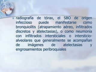    radiografía de tórax, el SBO de origen
    infeccioso    puede     manifestarse      como
    bronquiolítis (atrapamiento aéreo, infiltrados
    discretos y atelectasias), o como neumonía
    con infiltrados intersticiales o intersticio-
    alveolares que generalmente se acompañan
    de      imágenes     de      atelectasias    y
    engrosamientos peribroquiales
 