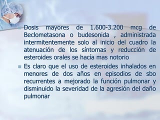    Dosis mayores de 1.600-3.200 mcg de
    Beclometasona o budesonida , administrada
    intermitentemente solo al inicio del cuadro la
    atenuación de los síntomas y reducción de
    esteroides orales se hacía mas notorio
   Es claro que el uso de esteroides inhalados en
    menores de dos años en episodios de sbo
    recurrentes a mejorado la función pulmonar y
    disminuido la severidad de la agresión del daño
    pulmonar
 