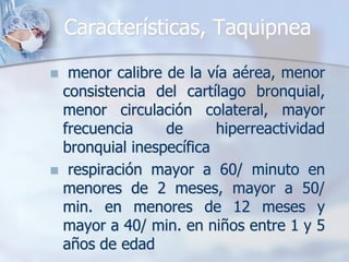 Características, Taquipnea

 menor calibre de la vía aérea, menor
 consistencia del cartílago bronquial,
 menor circulación colateral, mayor
 frecuencia     de      hiperreactividad
 bronquial inespecífica
 respiración mayor a 60/ minuto en
 menores de 2 meses, mayor a 50/
 min. en menores de 12 meses y
 mayor a 40/ min. en niños entre 1 y 5
 años de edad
 