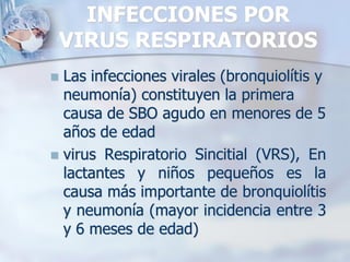 INFECCIONES POR
    VIRUS RESPIRATORIOS
 Las infecciones virales (bronquiolítis y
  neumonía) constituyen la primera
  causa de SBO agudo en menores de 5
  años de edad
 virus Respiratorio Sincitial (VRS), En
  lactantes y niños pequeños es la
  causa más importante de bronquiolítis
  y neumonía (mayor incidencia entre 3
  y 6 meses de edad)
 