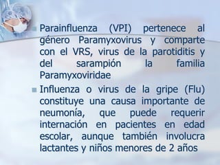 Parainfluenza (VPI) pertenece al
  género Paramyxovirus y comparte
  con el VRS, virus de la parotiditis y
  del      sarampión     la      familia
  Paramyxoviridae
 Influenza o virus de la gripe (Flu)
  constituye una causa importante de
  neumonía, que puede requerir
  internación en pacientes en edad
  escolar, aunque también involucra
  lactantes y niños menores de 2 años
 