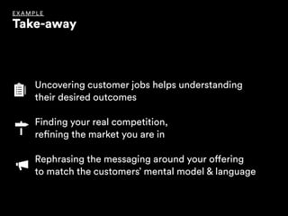 Uncovering customer jobs helps understanding 
their desired outcomes
Finding your real competition, 
refining the market you are in 
Rephrasing the messaging around your offering 
to match the customers’ mental model & language
EX AMPLE
Take-away
 