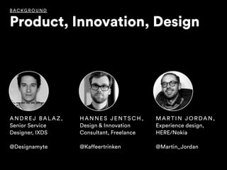 BAC KG RO UND
Product, Innovation, Design
H A N N E S J E N T S C H ,  
Design & Innovation
Consultant, Freelance
@Kaffeertrinken
M A R T I N J O R DA N ,  
Experience design,
HERE/Nokia
@Martin_Jordan
A N D R EJ BA L A Z ,  
Senior Service
Designer, IXDS
@Designamyte
 