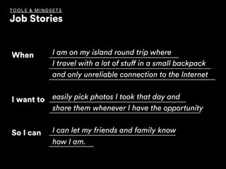When I am on my island round trip where
I travel with a lot of stuff in a small backpack
and only unreliable connection to the Internet
I want to easily pick photos I took that day and
share them whenever I have the opportunity
So I can I can let my friends and family know
how I am.
TOOLS & MINDSET S
Job Stories
 