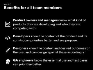 VALUE
Benefits for all team members
Product owners and managers know what kind of
products they are developing and who they are
competing with.
Developers know the context of the product and its
sprints, can prioritise better and see purpose.
Designers know the context and desired outcomes of
the user and can design against these accordingly.
QA engineers know the essential use and test cases,
can prioritise better.
 