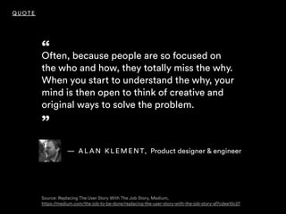 “Often, because people are so focused on
the who and how, they totally miss the why.
When you start to understand the why, your
mind is then open to think of creative and
original ways to solve the problem. 
”
QUOTE
— A L A N K L E M E N T, Product designer & engineer
Source: Replacing The User Story With The Job Story, Medium, 
https://medium.com/the-job-to-be-done/replacing-the-user-story-with-the-job-story-af7cdee10c27
 