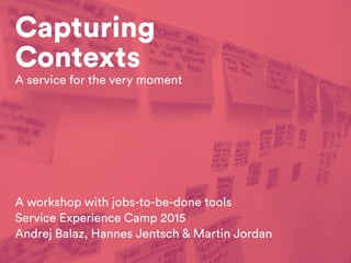 Capturing
Contexts
A workshop with jobs-to-be-done tools
Service Experience Camp 2015
Andrej Balaz, Hannes Jentsch & Martin Jordan
A service for the very moment
 