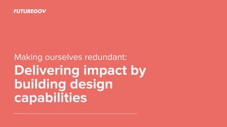 Making ourselves redundant:
Delivering impact by
building design
capabilities
 