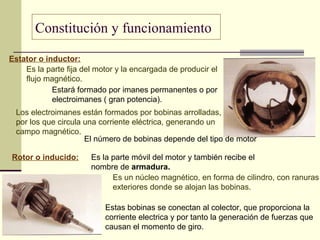 Constitución y funcionamiento
Estator o inductor:
Es la parte fija del motor y la encargada de producir el
flujo magnético.
Estará formado por imanes permanentes o por
electroimanes ( gran potencia).
Los electroimanes están formados por bobinas arrolladas,
por los que circula una corriente eléctrica, generando un
campo magnético.
El número de bobinas depende del tipo de motor
Rotor o inducido: Es la parte móvil del motor y también recibe el
nombre de armadura.
Es un núcleo magnético, en forma de cilindro, con ranuras
exteriores donde se alojan las bobinas.
Estas bobinas se conectan al colector, que proporciona la
corriente electrica y por tanto la generación de fuerzas que
causan el momento de giro.
 