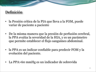 Definición
• la Presión crítica de la PIA que lleva a la FOM, puede
variar de paciente a paciente
!
• De la misma manera que la presión de perfusión cerebral,
la PPA evalúa la severidad de la HIA, y es un parámetro
que permite establecer el flujo sanguíneo abdominal.
!
• la PPA es un indicar confiable para predecir FOM y la
evolución del paciente.
!
• La PPA>60 mmHg es un indicador de sobrevida
!10

 