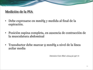Medición de la PIA
• Debe expresarse en mmHg y medida al final de la
espiración.
!
• Posición supina completa, en ausencia de contracción de
la musculatura abdominal
!
• Transductor debe marcar 0 mmHg a nivel de la línea
axilar media
Intensive Care Med. 2004;30:357-71

!12

 