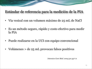 Estándar de referencia para la medición de la PIA
• Vía vesical con un volumen máximo de 25 mL de NaCl
!
• Es un método seguro, rápido y costo efectivo para medir
la PIA
!
• Puede realizarse en la UCI con equipo convencional
!
• Volúmenes > de 25 mL provocan falsos positivos
Intensive Care Med. 2004;30:357-71

!13

 