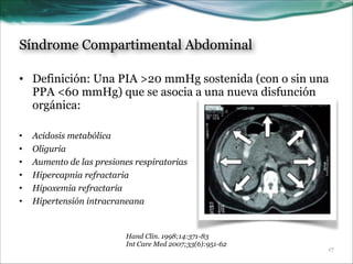 Síndrome Compartimental Abdominal
• Definición: Una PIA >20 mmHg sostenida (con o sin una
PPA <60 mmHg) que se asocia a una nueva disfunción
orgánica:
!
•
•
•
•
•
•

Acidosis metabólica
Oliguria
Aumento de las presiones respiratorias
Hipercapnia refractaria
Hipoxemia refractaria
Hipertensión intracraneana

Hand Clin. 1998;14:371-83
Int Care Med 2007;33(6):951-62

!17

 