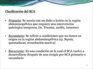 Clasificación del SCA
• Primario: Se asocia con un daño o lesión en la región
abdominopélvica que requiere una intervención
quirúrgica temprana. (ie. Trauma, ascítis, tumores)
!
• Secundario: Se refiere a condiciones que no tienen su
origen en la región abdominopélvica (ej. Sepsis,
quemaduras, resucitación masiva)
!
• Recurrente: Es una condición en la cual el SCA vuelve a
desarrollarse después de una cirugía por SCA primario o
secundario
!18

 