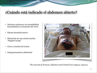 ¿Cuándo está indicado el abdomen abierto?
• Deterioro pulmonar con inestabilidad
hemodinámica al momento del cierre

!

• Edema intestinal masivo

!

• Planeación de una reintervención
“Stappen lavage”

!

• Cierre a tensión de la facia

!

• Empaquetamiento abdominal

The Journal of Trauma, Infection and Critical Care 1999;47 :509-511
!34

 