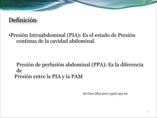 Definición
•Presión Intraabdominal (PIA): Es el estado de Presión
continua de la cavidad abdominal.
!
!
!
Presión de perfusión abdominal (PPA): Es la diferencia
de
Presión entre la PIA y la PAM
Int Care Med 2007;33(6):951-62

!7

 