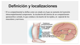 Definición y localizaciones
◦ El sx compartimental se define como un estado en el que un aumento de la presión
intracompartimental compromete la circulación del interior de un compartimento
aponeurótico cerrado, lo que conduce a la muerte de los tejidos, en especial de los
musculares ynerviosos.
 