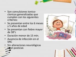 • Son convulsiones tonico-
clonicas generalizadas que
cumplen con los siguientes
criterios:
• Se presentan entre los 6 meses
y 5 años de edad
• Se presentan con fiebre mayor
de 38°c
• Duración menor de 15 min.
• Ausencia de infección en el
SNC
• Sin alteraciones neurológicas
en el posticial.
 