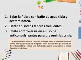 1. Bajar la fiebre con baño de agua tibia y
acetaminofen.
2. Evitar episodios febriles frecuentes
3. Existe controversia en el uso de
anticonvulsivantes para prevenir las crisis.
 