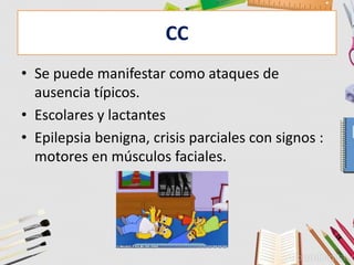 CC
• Se puede manifestar como ataques de
ausencia típicos.
• Escolares y lactantes
• Epilepsia benigna, crisis parciales con signos :
motores en músculos faciales.
 