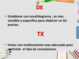 • Establecer con encefalograma , es mas
sensible y especifico para elaborar un Dx
preciso.
• Iniciar con medicamento mas adecuado para
controlar el tipo de convulsiones.
 
