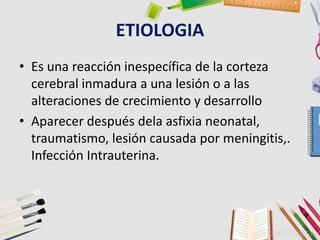 ETIOLOGIA
• Es una reacción inespecífica de la corteza
cerebral inmadura a una lesión o a las
alteraciones de crecimiento y desarrollo
• Aparecer después dela asfixia neonatal,
traumatismo, lesión causada por meningitis,.
Infección Intrauterina.
 