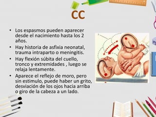 CC
• Los espasmos pueden aparecer
desde el nacimiento hasta los 2
años.
• Hay historia de asfixia neonatal,
trauma intraparto o meningitis.
• Hay flexión súbita del cuello,
tronco y extremidades , luego se
relaja lentamente.
• Aparece el reflejo de moro, pero
sin estimulo, puede haber un grito,
desviación de los ojos hacia arriba
o giro de la cabeza a un lado.
 