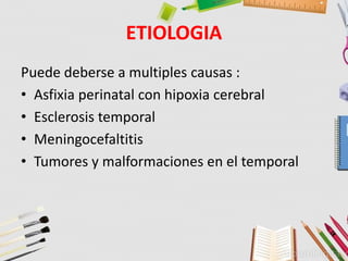 ETIOLOGIA
Puede deberse a multiples causas :
• Asfixia perinatal con hipoxia cerebral
• Esclerosis temporal
• Meningocefaltitis
• Tumores y malformaciones en el temporal
 