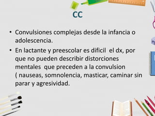 CC
• Convulsiones complejas desde la infancia o
adolescencia.
• En lactante y preescolar es dificil el dx, por
que no pueden describir distorciones
mentales que preceden a la convulsion
( nauseas, somnolencia, masticar, caminar sin
parar y agresividad.
 