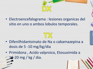 • Electroencefalograma : lesiones organicas del
sitio en uno o ambos lobulos temporales.
• Difenilhidantoinato de Na o cabamazepina a
dosis de 5 -10 mg/kg/dia
• Primidona , Acido valproico, Etosuximida a
10-20 mg / kg / dia.
 