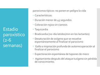 Estadio
paroxístico
(2-6
semanas)
paroxismos típicos: no ponen en peligro la vida
 Características:
 Duración menor de 45 segundos
 Coloración rojiza sin cianosis
 Taquicardia
 Bradicardia (no <60 latidos/min en los lactantes)
 Desaturación de oxígeno que se resuelve
espontáneamente al finalizar el paroxismo
 Gallo o inspiración profunda de autorrecuperación al
finalizar el paroxismo
 Expectoración espontánea de tapones de moco
 Agotamiento después del ataque tusígeno sin pérdida
de conocimiento.
 