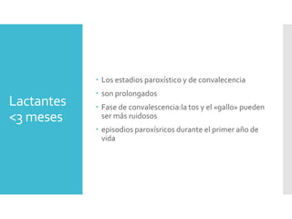 Lactantes
<3 meses
 Los estadios paroxístico y de convalecencia
 son prolongados
 Fase de convalescencia:la tos y el «gallo» pueden
ser más ruidosos
 episodios paroxísricos durante el primer año de
vida
 