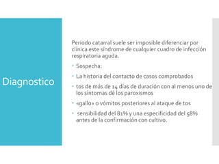 Diagnostico
Periodo catarral suele ser imposible diferenciar por
clínica este síndrome de cualquier cuadro de infección
respiratoria aguda.
 Sospecha:
 La historia del contacto de casos comprobados
 tos de más de 14 días de duración con al menos uno de
los síntomas dé los paroxismos
 «gallo» o vómitos posteriores al ataque de tos
 sensibilidad del 81% y una especificidad del 58%
antes de la confirmación con cultivo.
 