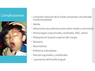 Complicaciones  Lactantes menores de 6 meses presentan una elevada
morbimortalidad.
 Apnea
 Infecciones secundarias (como otitis media y neumonía)
 Hemorragias conjuntivales, esclerales, SNC, retina
 Petequias en la parte superior del cuerpo
 Epistaxis
 Neumotórax
 Enfisema subcutáneo
 Hernias inguinales y umbilicales
 Laceración del frenillo lingual.
 