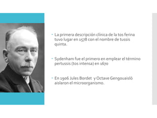  La primera descripción clínica de la tos ferina
tuvo lugar en 1578 con el nombre de tussis
quinta.
 Sydenham fue el primero en emplear el término
pertussis (tos intensa) en 1670
 En 1906 Jules Bordet y Octave Gengouaisló
aislaron el microorganismo.
 