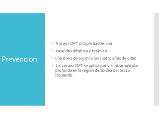 Prevencion
 Vacuna DPT o triple bacteriana
 toxoides diftérico y tetánico
 una dosis de 0.5 ml a los cuatro años de edad
 La vacuna DPT se aplica por vía intramuscular
profunda en la región deltoidea del brazo
izquierdo.
 