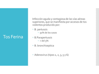 Tos Ferina
Infección aguda y contagiosa de las vías aéreas
superiores, que se manifiesta por accesos de tos
violentos producido por:
 B. pertussis
 91% de los casos
 B.Parapertussis
 < del 5%
 B. bronchiseptica
 Adenovirus (tipos 1, 2, 3, 5 y 6)
 