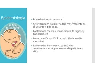 Epidemiologia  Es de distribución universal
 Se presenta en cualquier edad, mas frecuente en
el lactante < 1 de edad.
 Poblaciones con malas condiciones de higiene y
hacinamiento
 La vacunación con DPT ha reducido la morbi-
mortalidad
 La inmunidad es corta (3-5 años) y los
anticuerpos son no protectores después de 12
años
 