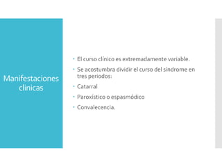 Manifestaciones
clinicas
 El curso clínico es extremadamente variable.
 Se acostumbra dividir el curso del síndrome en
tres periodos:
 Catarral
 Paroxístico o espasmódico
 Convalecencia.
 