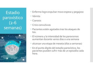 Estadio
paroxístico
(2-6
semanas)
 Enfermo logra expulsar moco espeso y pegajoso
 Vómito
 Cianosis
 Crisis convulsivas
 Pacientes estén agotados tras los ataques de
tos.
 El número y la intensidad de los paroxismos
aumentan durante varios días o una semana
 alcanzar una etapa de meseta (días a semanas)
 En el punto álgido del estadio paroxístico, los
pacientes pueden sufrir más de un episodio cada
hora.
 