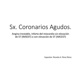 Sx. Coronarios Agudos. 
Angina Inestable, Infarto del miocardio sin elevación 
de ST (IMSEST) o con elevación de ST (IMCEST) 
Expositor: Ricardo A. Pérez Pérez. 
 