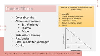 Cuadro Clínico
• Dolor abdominal
• Alteraciones en heces
 Estreñimiento
 Diarrea
 Mixto
• Distensión y Bloating
• Flatulencias
• Estrés o malestar psicológico
• Crónico
Diagnóstico y Tratamiento del Intestino Irritable en el Adulto. México: Secretaría de Salud; 26 de marzo de 2015.
Observar la existencia de indicaciones de
alarma como:
• Sangrado
• Perdida de peso involuntaria
• Inicio agudo en ˃50 años
• Síndrome anémico
• Historia familiar de cáncer
• Fiebre
 