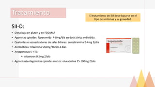 Tratamiento
SII-D:
• Dieta baja en gluten y en FODMAP
• Agonistas opioides: loperamida 4-8mg/día en dosis única o dividida.
• Quelantes o secuestradores de sales biliares: colestiramina 2-4mg 2/día
• Antibióticos: rifaximina 550mg/8hrs/14 días
• Antagonistas 5-HT3:
 Alosetron 0.5mg 2/día
• Agonistas/antagonistas opioides mixtos: eluxadolina 75-100mg 2/día
El tratamiento del SII debe basarse en el
tipo de síntomas y su gravedad.
 