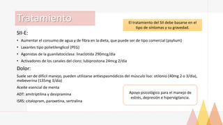 Tratamiento
SII-E:
• Aumentar el consumo de agua y de fibra en la dieta, que puede ser de tipo comercial (psylium)
• Laxantes tipo polietilenglicol (PEG)
• Agonistas de la guanilatociclasa: linaclotida 290mcg/día
• Activadores de los canales del cloro: lubiprostona 24mcg 2/día
Dolor:
Suele ser de difícil manejo, pueden utilizarse antiespasmódicos del músculo liso: otilonio (40mg 2 o 3/día),
mebeverina (135mg 3/día)
Aceite esencial de menta
ADT: amitriptilina y desipramina
ISRS: citalopram, paroxetina, sertralina
El tratamiento del SII debe basarse en el
tipo de síntomas y su gravedad.
Apoyo psicológico para el manejo de
estrés, depresión e hipervigilancia.
 