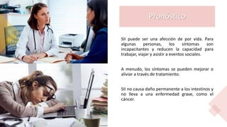 Pronóstico
SII puede ser una afección de por vida. Para
algunas personas, los síntomas son
incapacitantes y reducen la capacidad para
trabajar, viajar y asistir a eventos sociales.
A menudo, los síntomas se pueden mejorar o
aliviar a través de tratamiento.
SII no causa daño permanente a los intestinos y
no lleva a una enfermedad grave, como el
cáncer.
 